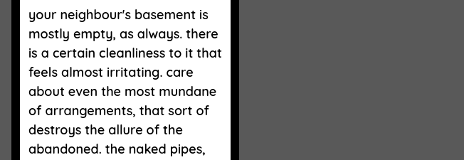 your neighbour's basement is mostly empty, as always. there is a certain cleanliness to it that feels almost irritating. care about even the most mundane of arrangements, that sort of destroys the allure of the abandoned. the naked pipes,
